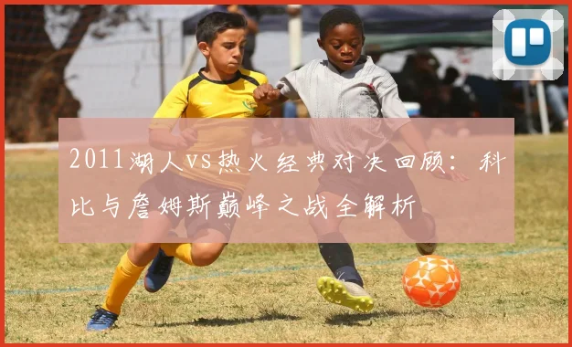 2011湖人vs热火经典对决回顾：科比与詹姆斯巅峰之战全解析