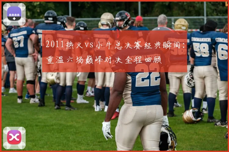 2011热火vs小牛总决赛经典瞬间：重温六场巅峰对决全程回顾