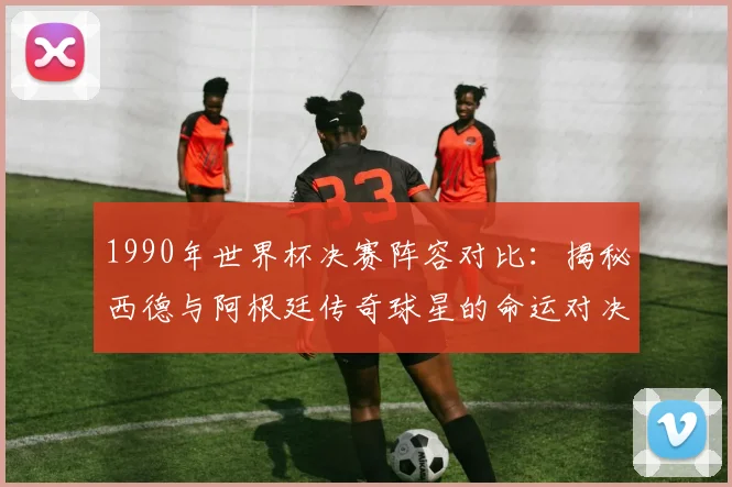 1990年世界杯决赛阵容对比：揭秘西德与阿根廷传奇球星的命运对决