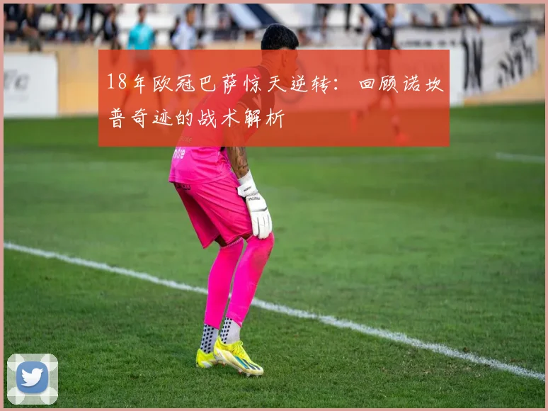 18年欧冠巴萨惊天逆转：回顾诺坎普奇迹的战术解析