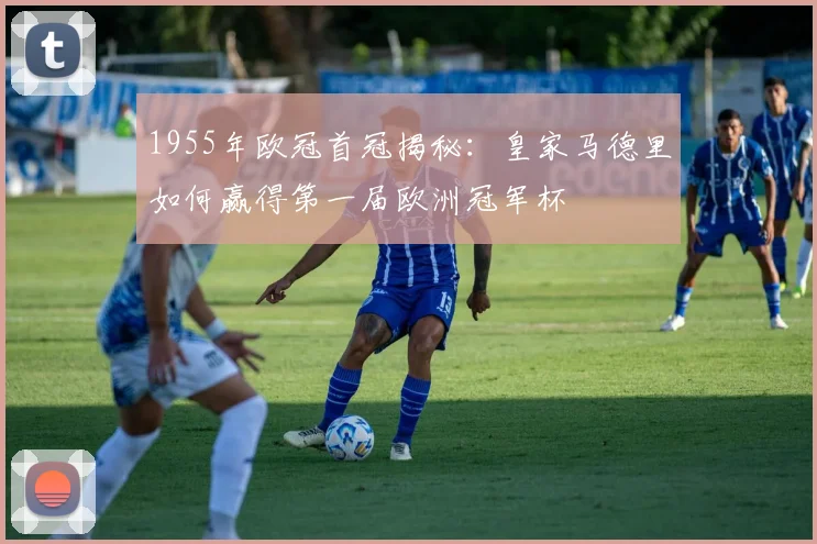 1955年欧冠首冠揭秘：皇家马德里如何赢得第一届欧洲冠军杯