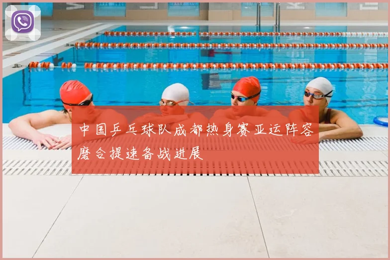 中国乒乓球队成都热身赛亚运阵容磨合提速备战进展