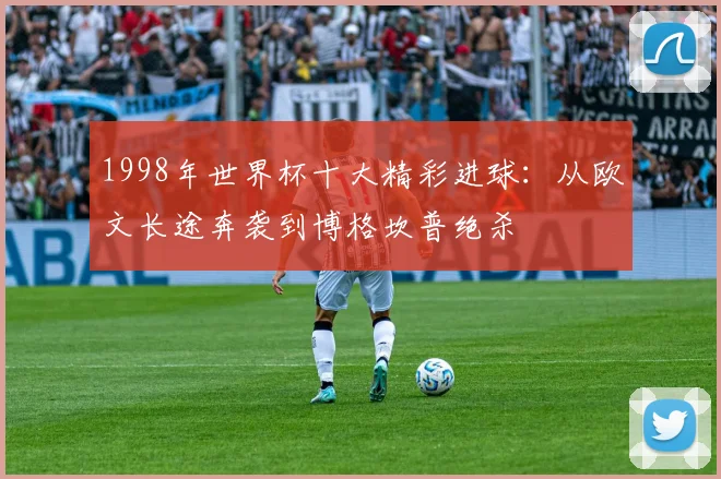 1998年世界杯十大精彩进球：从欧文长途奔袭到博格坎普绝杀