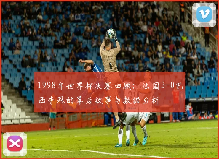 1998年世界杯决赛回顾：法国3-0巴西夺冠的幕后故事与数据分析
