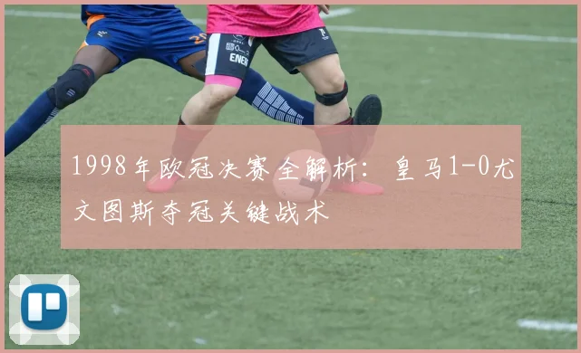1998年欧冠决赛全解析：皇马1-0尤文图斯夺冠关键战术