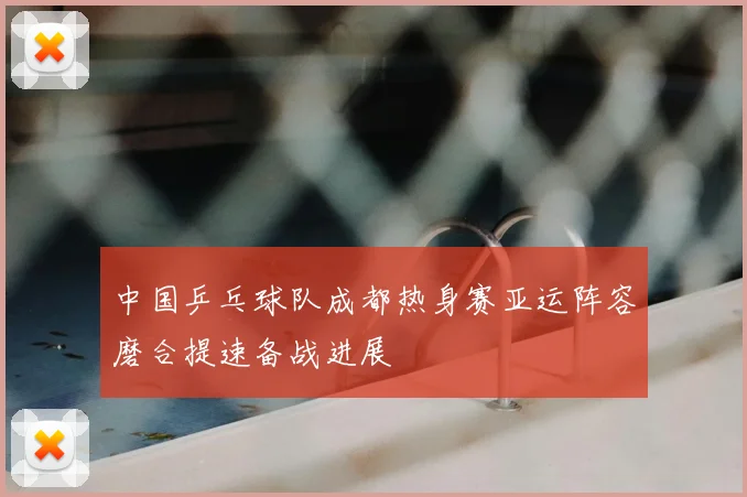 中国乒乓球队成都热身赛亚运阵容磨合提速备战进展