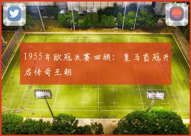 1955年欧冠决赛回顾：皇马首冠开启传奇王朝
