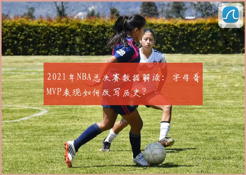 2021年NBA总决赛数据解读：字母哥MVP表现如何改写历史？