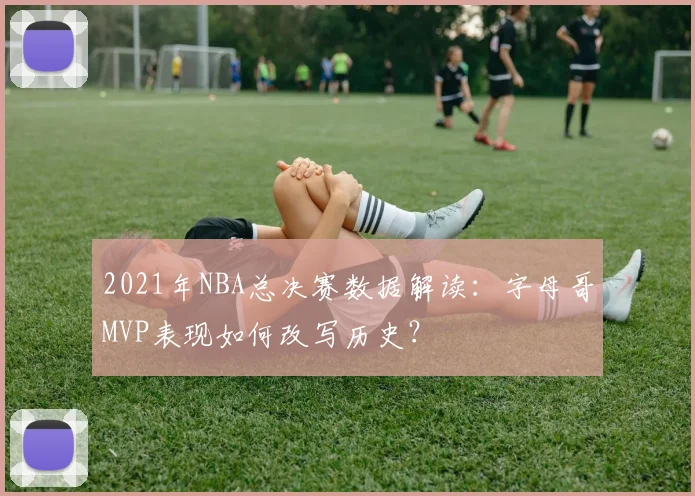 2021年NBA总决赛数据解读：字母哥MVP表现如何改写历史？